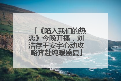 《陷入我们的热恋》今晚开播，刘浩存王安宇心动攻略奔赴纯暧盛夏