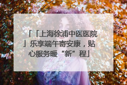 「上海徐浦中医医院」乐享端午寄安康，贴心服务暖“新”程