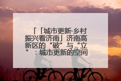 「城市更新·乡村振兴看济南」济南高新区的“破”与“立”：城市更新的空间密码与品质进阶