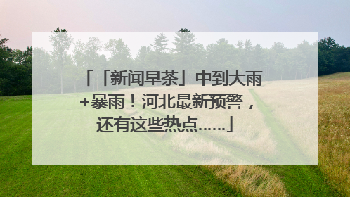 「新闻早茶」中到大雨+暴雨！河北最新预警，还有这些热点……