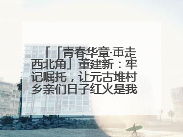 「青春华章·重走西北角」董建新：牢记嘱托，让元古堆村乡亲们日子红火是我最大动力！