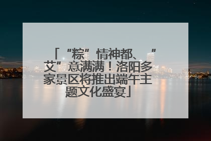 “粽”情神都、“艾”意满满！洛阳多家景区将推出端午主题文化盛宴