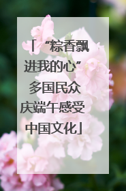 “粽香飘进我的心” 多国民众庆端午感受中国文化
