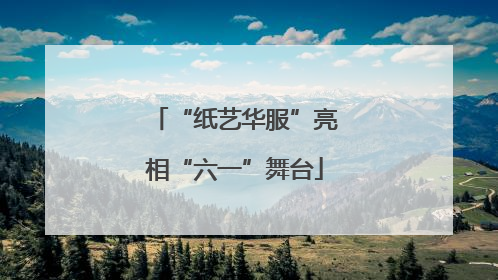 “纸艺华服”亮相“六一”舞台