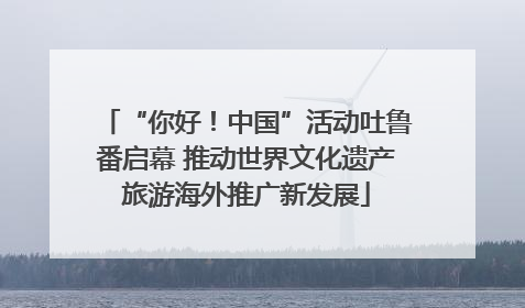 “你好！中国”活动吐鲁番启幕 推动世界文化遗产旅游海外推广新发展