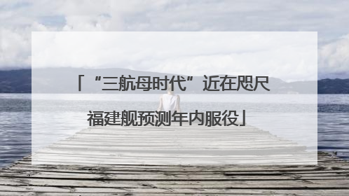 “三航母时代”近在咫尺 福建舰预测年内服役