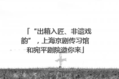 “出箱入匠、非遗戏韵”，上海京剧传习馆和宛平剧院邀你来