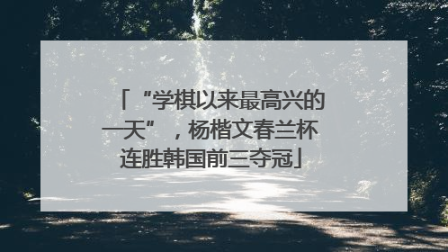 “学棋以来最高兴的一天”，杨楷文春兰杯连胜韩国前三夺冠