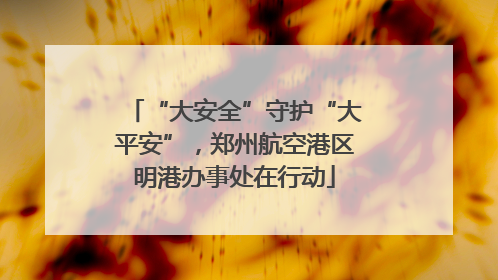“大安全”守护“大平安”，郑州航空港区明港办事处在行动