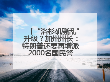 “洛杉矶骚乱”升级？加州州长：特朗普还要再增派2000名国民警卫队！