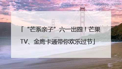 “芒系亲子”六一出圈！芒果TV、金鹰卡通带你欢乐过节