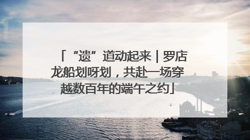 “遗”道动起来｜罗店龙船划呀划，共赴一场穿越数百年的端午之约