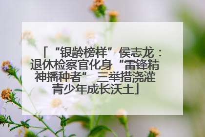 “银龄榜样”侯志龙：退休检察官化身“雷锋精神播种者” 三举措浇灌青少年成长沃土