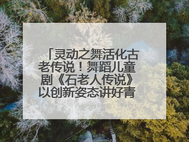 灵动之舞活化古老传说！舞蹈儿童剧《石老人传说》以创新姿态讲好青岛故事