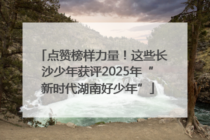 点赞榜样力量！这些长沙少年获评2025年“新时代湖南好少年”