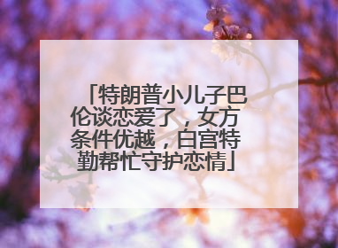特朗普小儿子巴伦谈恋爱了，女方条件优越，白宫特勤帮忙守护恋情
