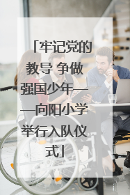 牢记党的教导 争做强国少年——向阳小学举行入队仪式