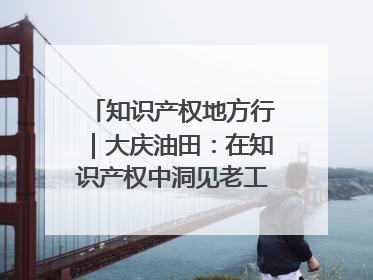知识产权地方行｜大庆油田：在知识产权中洞见老工业基地的 “创新密码”
