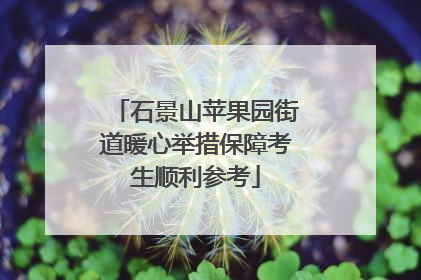 石景山苹果园街道暖心举措保障考生顺利参考
