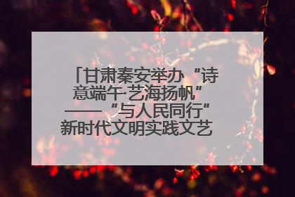 甘肃秦安举办“诗意端午·艺海扬帆”——“与人民同行”新时代文明实践文艺志愿服务活动