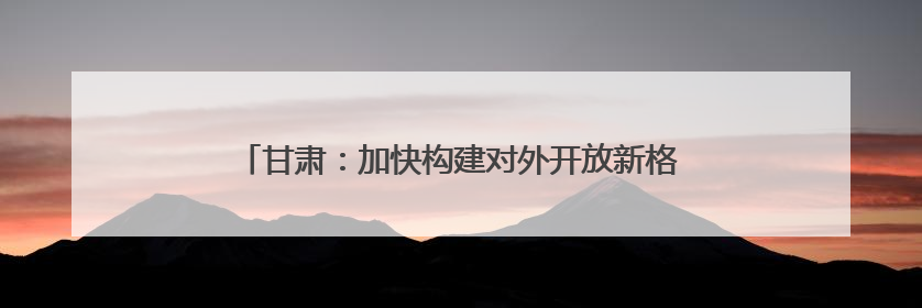 甘肃：加快构建对外开放新格局 提升开放型经济发展水平