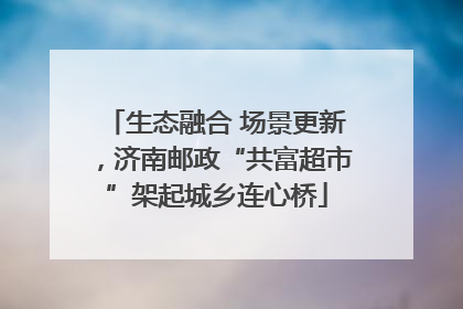 生态融合 场景更新，济南邮政“共富超市”架起城乡连心桥