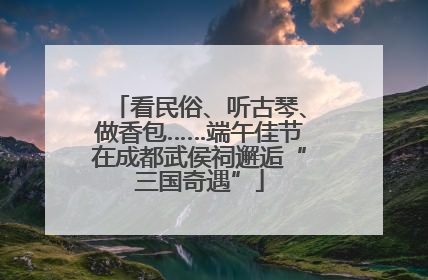 看民俗、听古琴、做香包……端午佳节在成都武侯祠邂逅“三国奇遇”