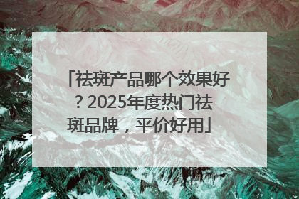 祛斑产品哪个效果好？2025年度热门祛斑品牌，平价好用
