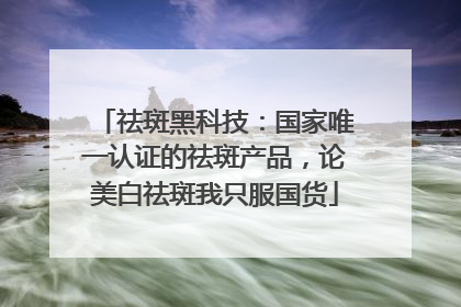 祛斑黑科技：国家唯一认证的祛斑产品，论美白祛斑我只服国货