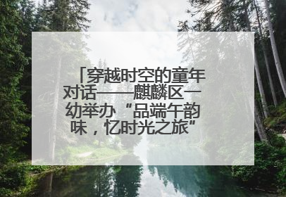 穿越时空的童年对话——麒麟区一幼举办“品端午韵味，忆时光之旅”庆六一系列活动