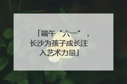 端午“六一”，长沙为孩子成长注入艺术力量
