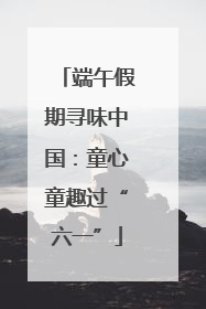 端午假期寻味中国：童心童趣过“六一”