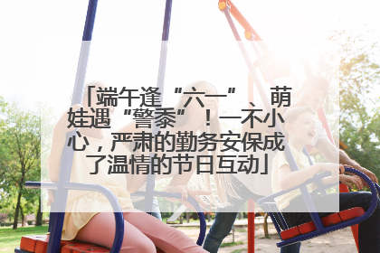 端午逢“六一”、萌娃遇“警黍”！一不小心，严肃的勤务安保成了温情的节日互动