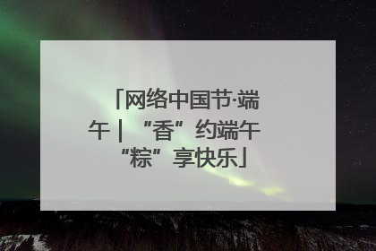 网络中国节·端午｜“香”约端午 “粽”享快乐