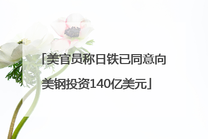 美官员称日铁已同意向美钢投资140亿美元