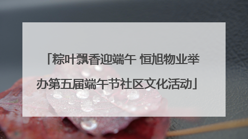 粽叶飘香迎端午 恒旭物业举办第五届端午节社区文化活动
