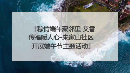 粽情端午聚邻里 艾香传福暖人心-朱家山社区开展端午节主题活动