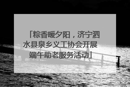 粽香暖夕阳，济宁泗水县泉乡义工协会开展端午助老服务活动