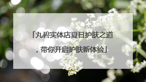 丸碧实体店夏日护肤之道，带你开启护肤新体验