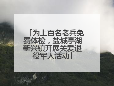 为上百名老兵免费体检，盐城亭湖新兴镇开展关爱退役军人活动