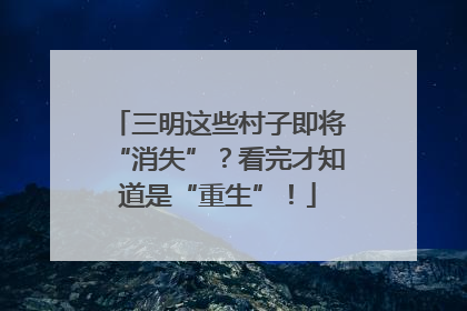 三明这些村子即将“消失”？看完才知道是“重生”！