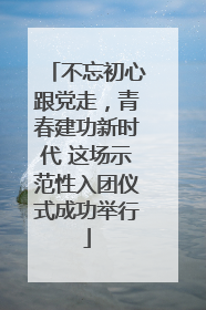 不忘初心跟党走，青春建功新时代 这场示范性入团仪式成功举行