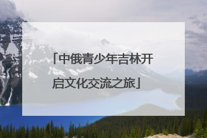 中俄青少年吉林开启文化交流之旅