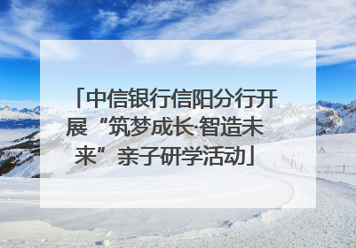 中信银行信阳分行开展“筑梦成长·智造未来”亲子研学活动