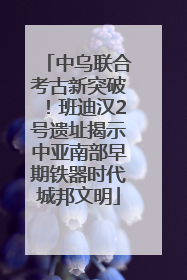 中乌联合考古新突破！班迪汉2号遗址揭示中亚南部早期铁器时代城邦文明