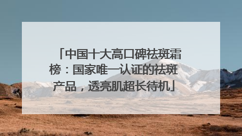 中国十大高口碑祛斑霜榜：国家唯一认证的祛斑产品，透亮肌超长待机