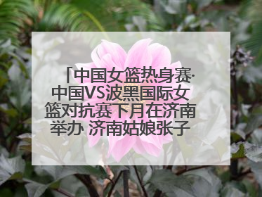 中国女篮热身赛·中国VS波黑国际女篮对抗赛下月在济南举办 济南姑娘张子宇有望在家门口迎来国家队首秀