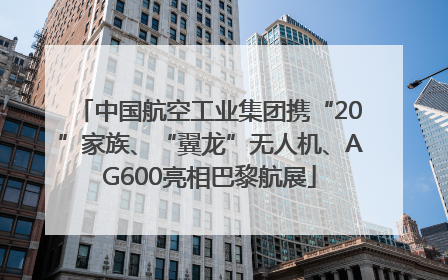 中国航空工业集团携“20”家族、“翼龙”无人机、AG600亮相巴黎航展