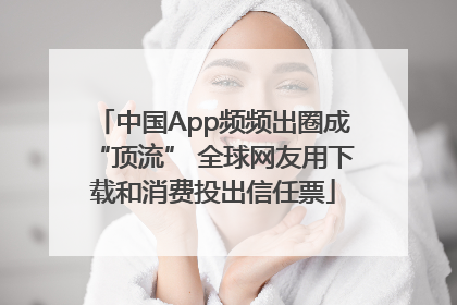 中国App频频出圈成“顶流” 全球网友用下载和消费投出信任票