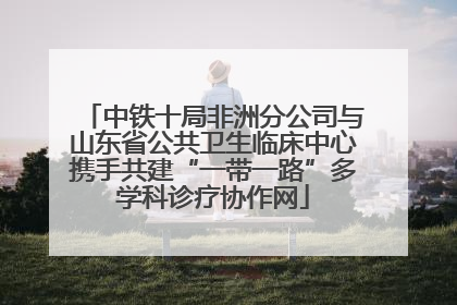 中铁十局非洲分公司与山东省公共卫生临床中心携手共建“一带一路”多学科诊疗协作网